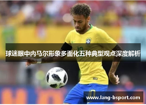 球迷眼中内马尔形象多面化五种典型观点深度解析