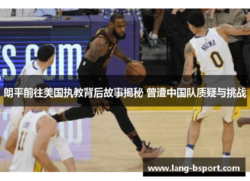 朗平前往美国执教背后故事揭秘 曾遭中国队质疑与挑战
