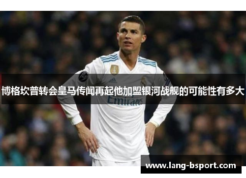 博格坎普转会皇马传闻再起他加盟银河战舰的可能性有多大