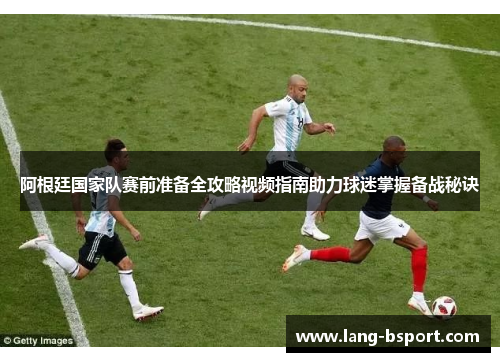 阿根廷国家队赛前准备全攻略视频指南助力球迷掌握备战秘诀